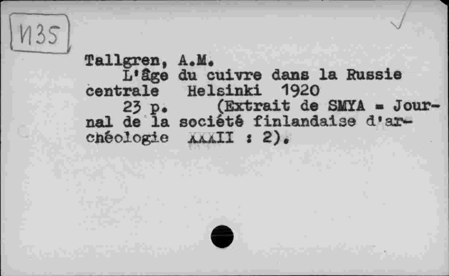 ﻿из?
Tallgren, A.M«
L'âge du cuivre dans la Russie centrale Helsinki 1920
2J p• (Extrait de SMÏA ■ Jour nal de la société finlandaise d'archéologie ajmJI : 2),